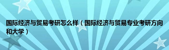 国际经济与贸易考研怎么样（国际经济与贸易专业考研方向和大学）
