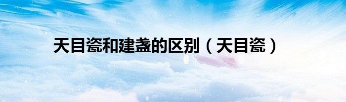 天目瓷和建盏的区别（天目瓷）