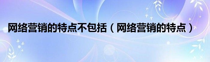 网络营销的特点不包括（网络营销的特点）