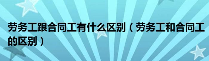 劳务工跟合同工有什么区别（劳务工和合同工的区别）