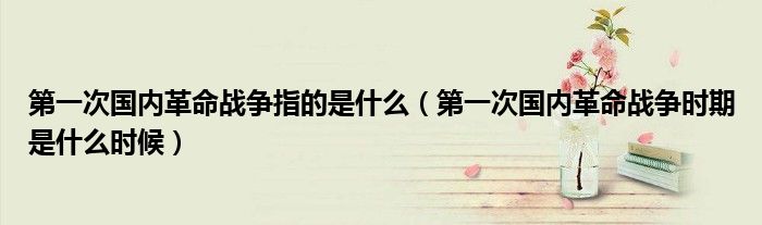 第一次国内革命战争指的是什么（第一次国内革命战争时期是什么时候）
