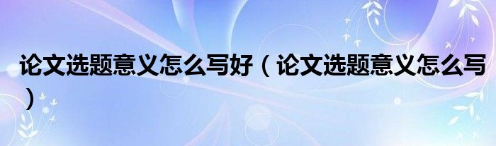 论文选题意义怎么写好（论文选题意义怎么写）