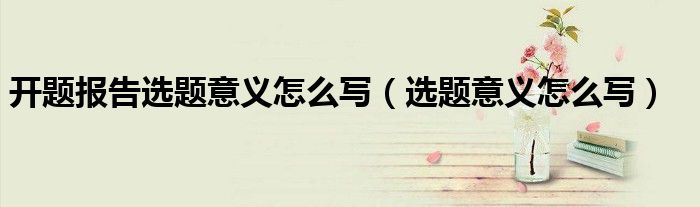 开题报告选题意义怎么写（选题意义怎么写）