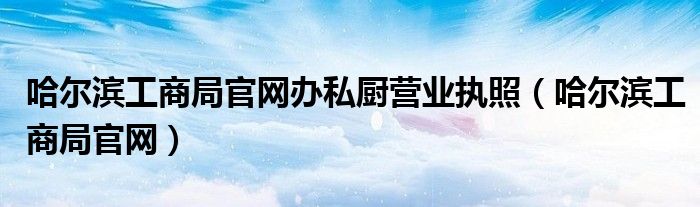 哈尔滨工商局官网办私厨营业执照（哈尔滨工商局官网）