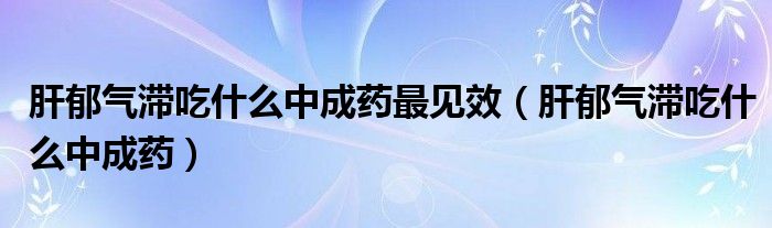 肝郁气滞吃什么中成药最见效（肝郁气滞吃什么中成药）