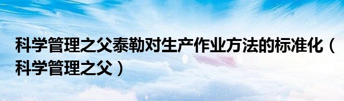 科学管理之父泰勒对生产作业方法的标准化（科学管理之父）