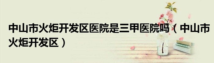 中山市火炬开发区医院是三甲医院吗（中山市火炬开发区）