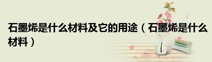 石墨烯是什么材料及它的用途（石墨烯是什么材料）