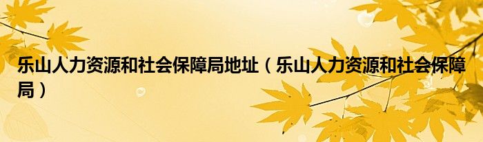 乐山人力资源和社会保障局地址（乐山人力资源和社会保障局）