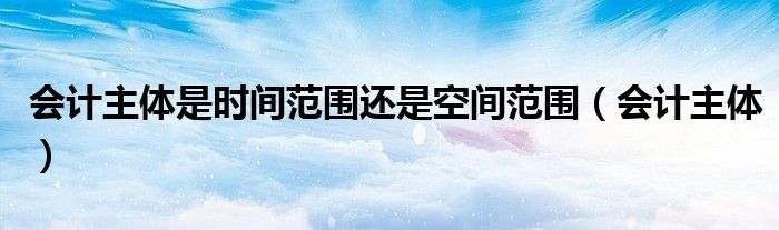 会计主体是时间范围还是空间范围（会计主体）