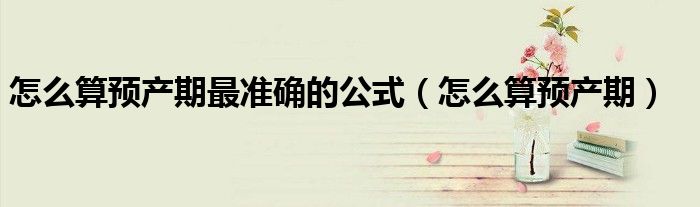 怎么算预产期最准确的公式（怎么算预产期）