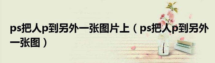 ps把人p到另外一张图片上（ps把人p到另外一张图）