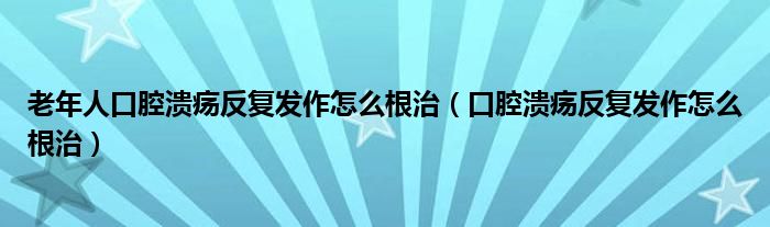 老年人口腔溃疡反复发作怎么根治（口腔溃疡反复发作怎么根治）