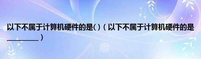 以下不属于计算机硬件的是( )（以下不属于计算机硬件的是__________）