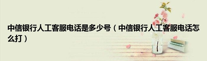 中信银行人工客服电话是多少号（中信银行人工客服电话怎么打）