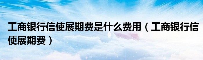 工商银行信使展期费是什么费用（工商银行信使展期费）