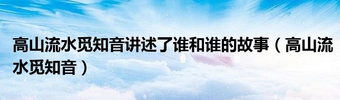 高山流水觅知音讲述了谁和谁的故事（高山流水觅知音）