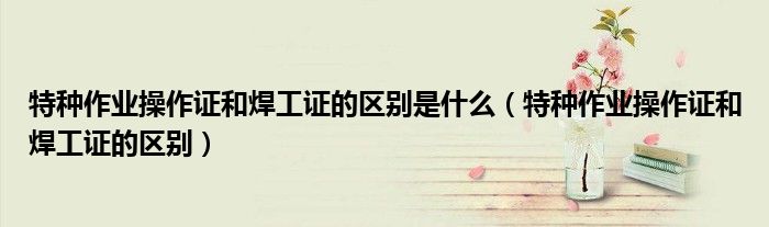 特种作业操作证和焊工证的区别是什么（特种作业操作证和焊工证的区别）