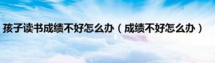 孩子读书成绩不好怎么办（成绩不好怎么办）