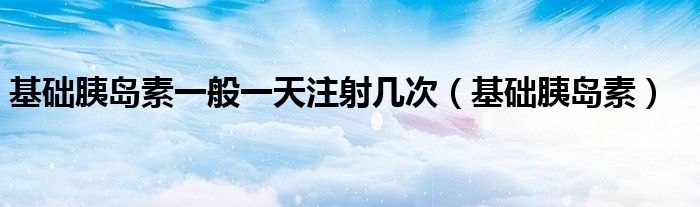 基础胰岛素一般一天注射几次（基础胰岛素）