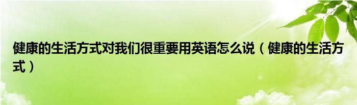 健康的生活方式对我们很重要用英语怎么说（健康的生活方式）