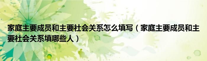 家庭主要成员和主要社会关系怎么填写（家庭主要成员和主要社会关系填哪些人）