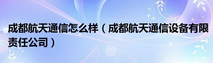 成都航天通信怎么样（成都航天通信设备有限责任公司）
