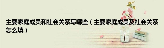 主要家庭成员和社会关系写哪些（主要家庭成员及社会关系怎么填）