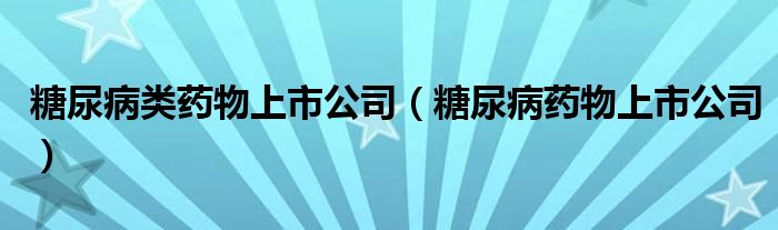 糖尿病类药物上市公司（糖尿病药物上市公司）