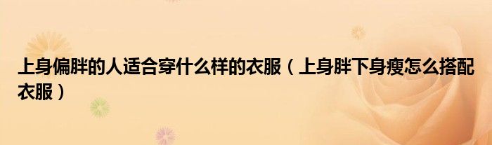 上身偏胖的人适合穿什么样的衣服（上身胖下身瘦怎么搭配衣服）