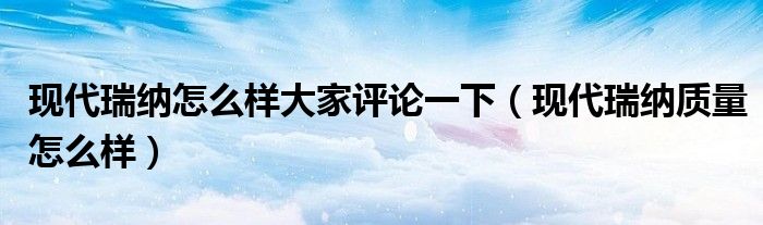 现代瑞纳怎么样大家评论一下（现代瑞纳质量怎么样）