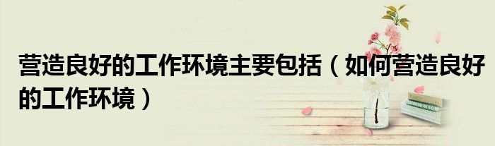 营造良好的工作环境主要包括（如何营造良好的工作环境）