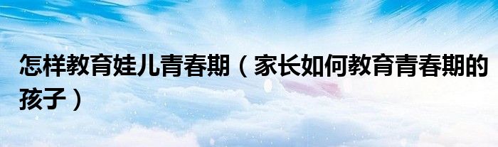 怎样教育娃儿青春期（家长如何教育青春期的孩子）