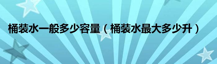 桶装水一般多少容量（桶装水最大多少升）
