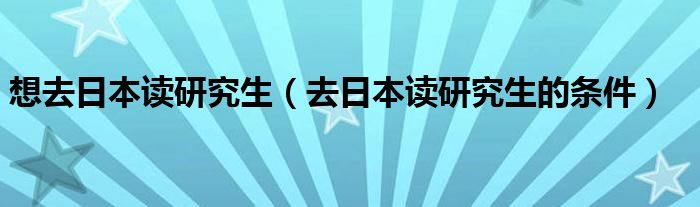 想去日本读研究生（去日本读研究生的条件）