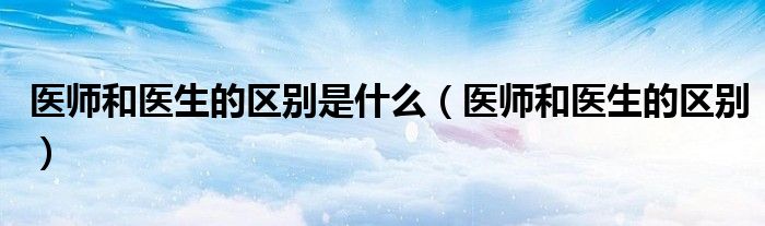 医师和医生的区别是什么（医师和医生的区别）