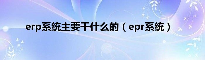 erp系统主要干什么的（epr系统）