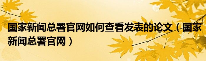 国家新闻总署官网如何查看发表的论文（国家新闻总署官网）