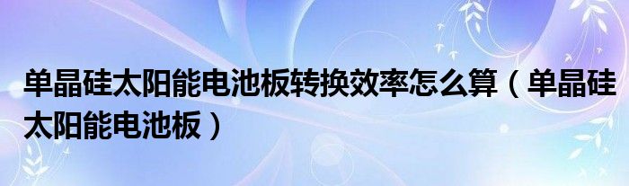 单晶硅太阳能电池板转换效率怎么算（单晶硅太阳能电池板）