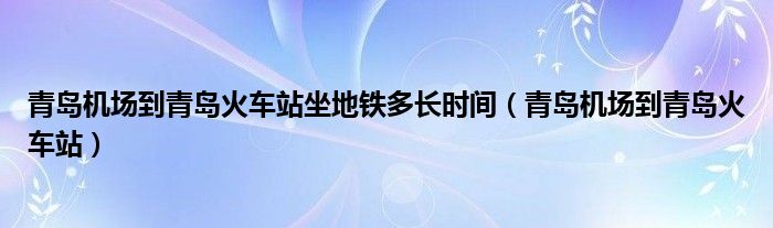 青岛机场到青岛火车站坐地铁多长时间（青岛机场到青岛火车站）