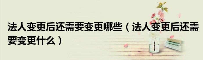 法人变更后还需要变更哪些（法人变更后还需要变更什么）