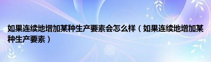 如果连续地增加某种生产要素会怎么样（如果连续地增加某种生产要素）