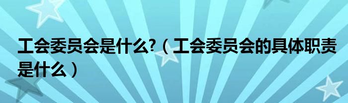 工会委员会是什么?（工会委员会的具体职责是什么）