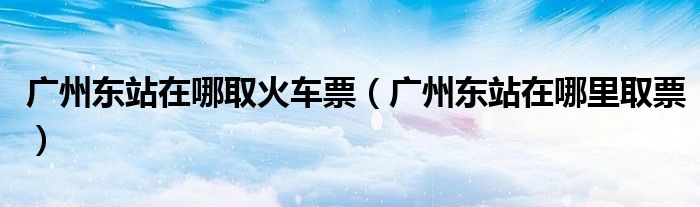 广州东站在哪取火车票（广州东站在哪里取票）
