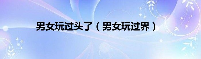 男女玩过头了（男女玩过界）