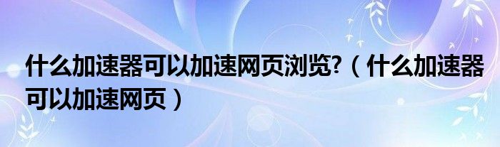 什么加速器可以加速网页浏览?（什么加速器可以加速网页）
