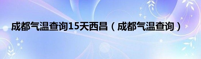 成都气温查询15天西昌（成都气温查询）