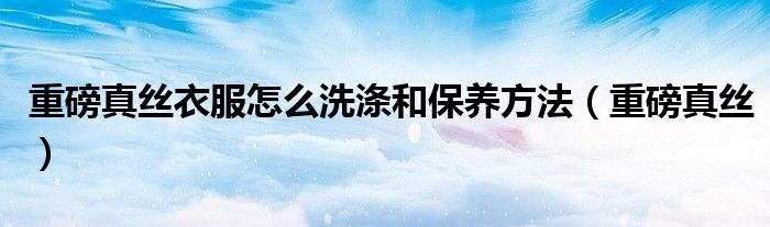 重磅真丝衣服怎么洗涤和保养方法（重磅真丝）