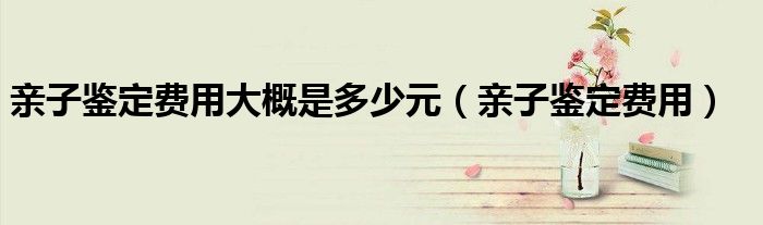 亲子鉴定费用大概是多少元（亲子鉴定费用）