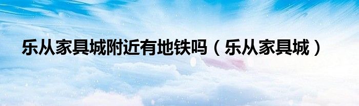 乐从家具城附近有地铁吗（乐从家具城）